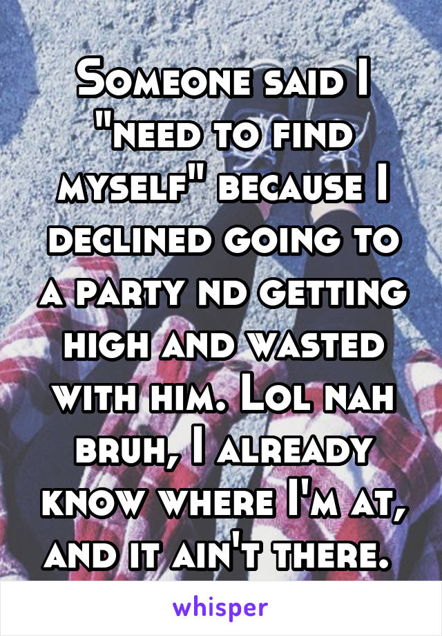 Someone said I "need to find myself" because I declined going to a party nd getting high and wasted with him. Lol nah bruh, I already know where I'm at, and it ain't there. 