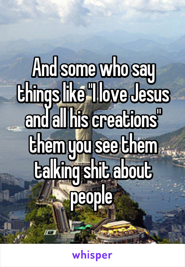 And some who say things like "I love Jesus and all his creations" them you see them talking shit about people 