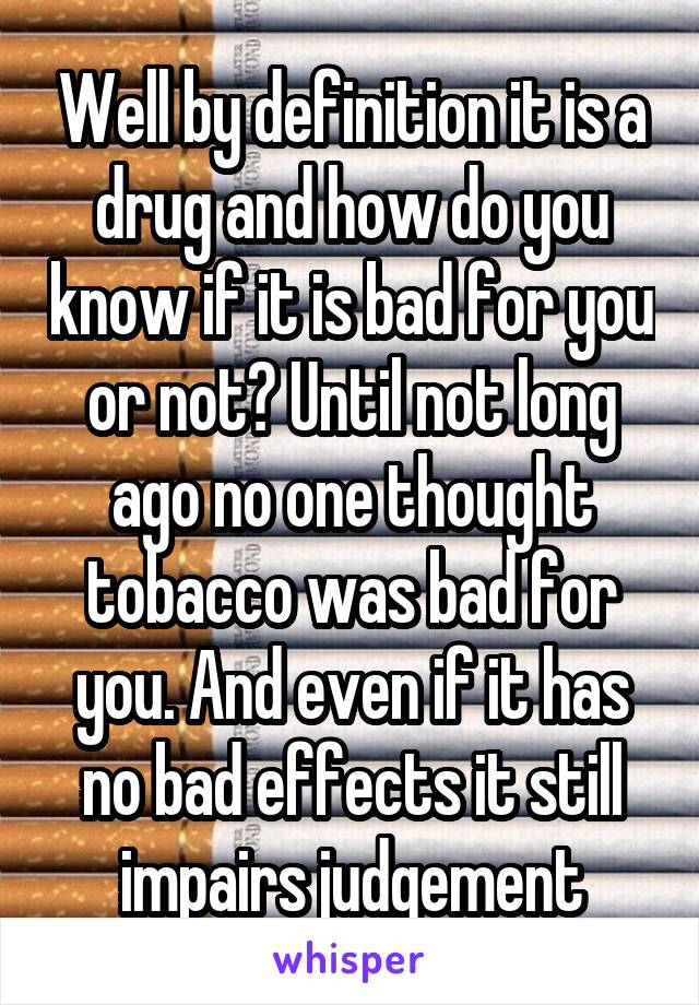 Well by definition it is a drug and how do you know if it is bad for you or not? Until not long ago no one thought tobacco was bad for you. And even if it has no bad effects it still impairs judgement