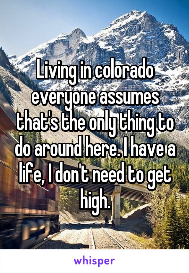 Living in colorado everyone assumes that's the only thing to do around here. I have a life, I don't need to get high.