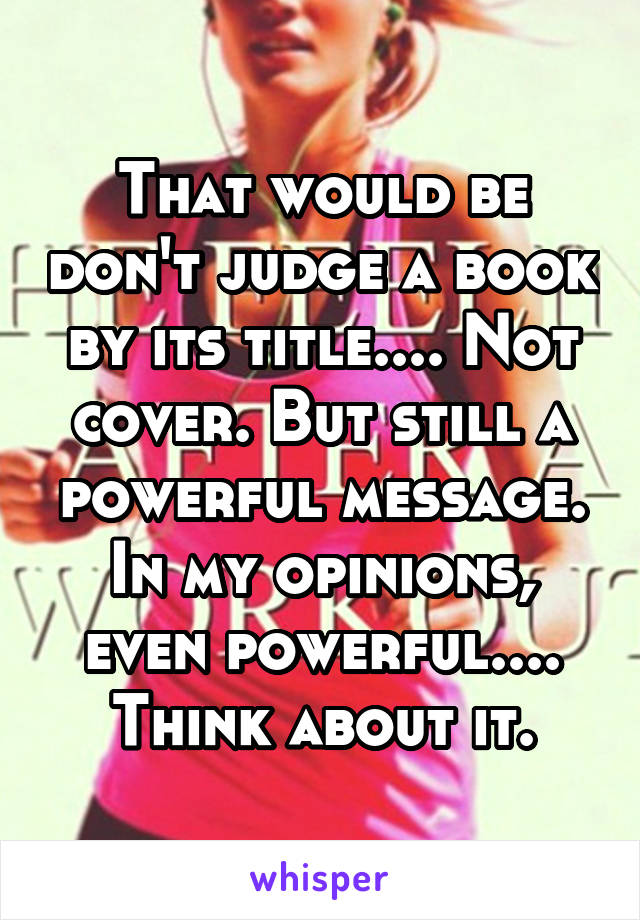 That would be don't judge a book by its title.... Not cover. But still a powerful message. In my opinions, even powerful.... Think about it.