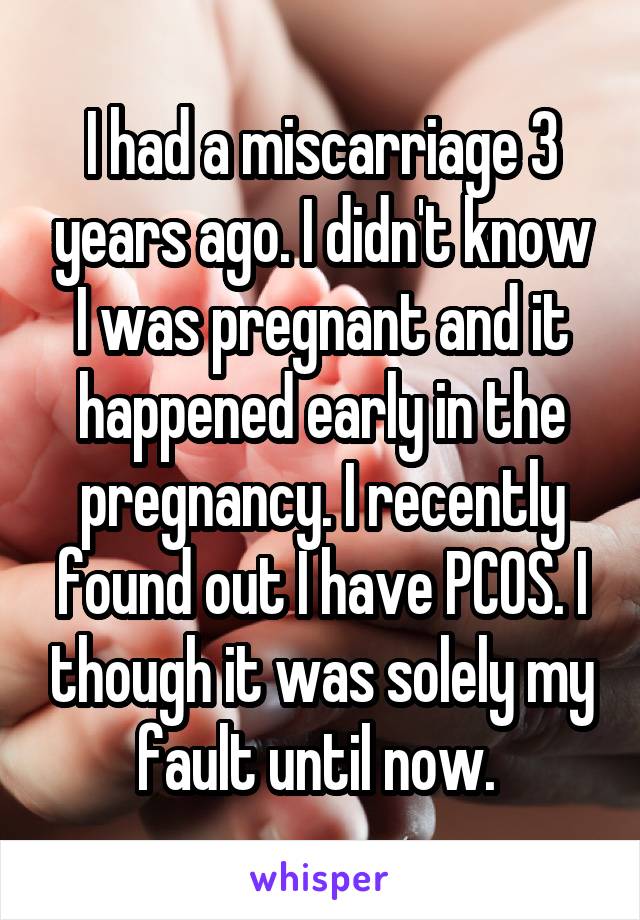 I had a miscarriage 3 years ago. I didn't know I was pregnant and it happened early in the pregnancy. I recently found out I have PCOS. I though it was solely my fault until now. 
