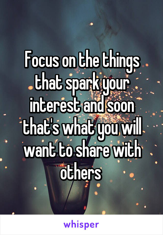 Focus on the things that spark your interest and soon that's what you will want to share with others 
