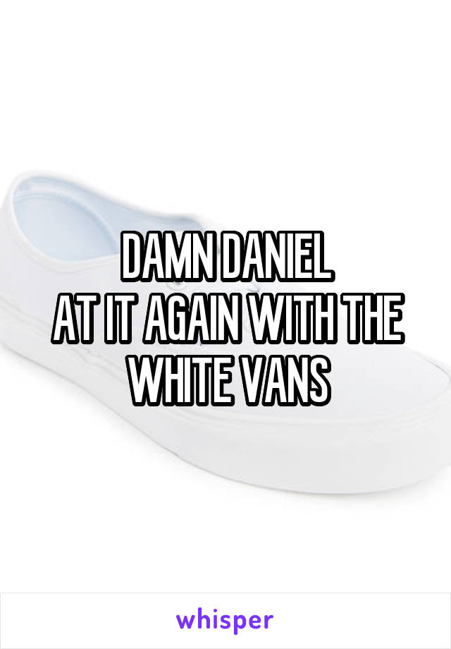 DAMN DANIEL
AT IT AGAIN WITH THE WHITE VANS