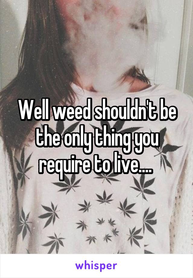 Well weed shouldn't be the only thing you require to live.... 