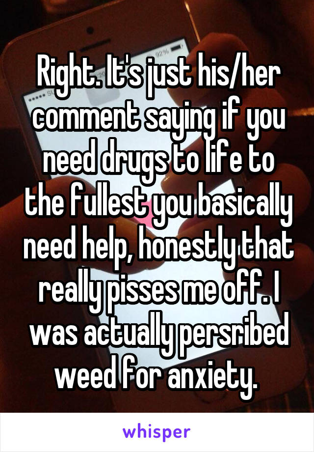 Right. It's just his/her comment saying if you need drugs to life to the fullest you basically need help, honestly that really pisses me off. I was actually persribed weed for anxiety. 