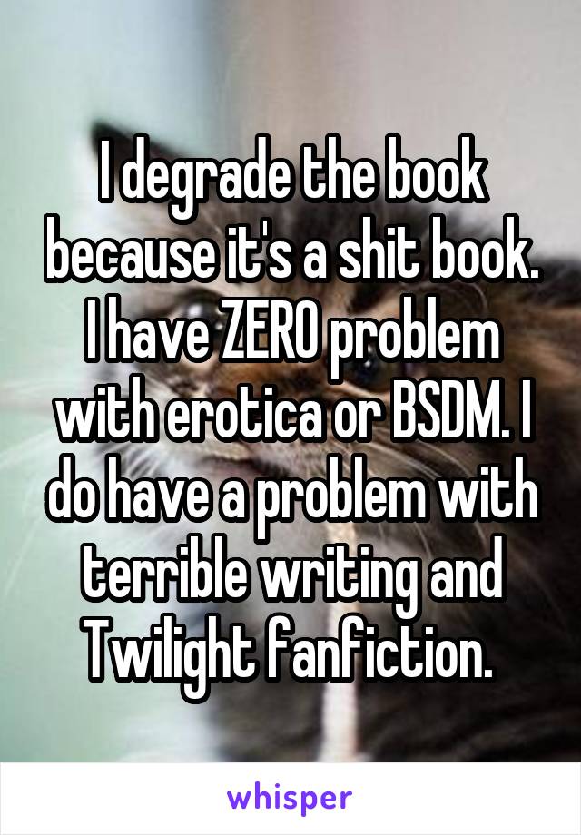 I degrade the book because it's a shit book. I have ZERO problem with erotica or BSDM. I do have a problem with terrible writing and Twilight fanfiction. 