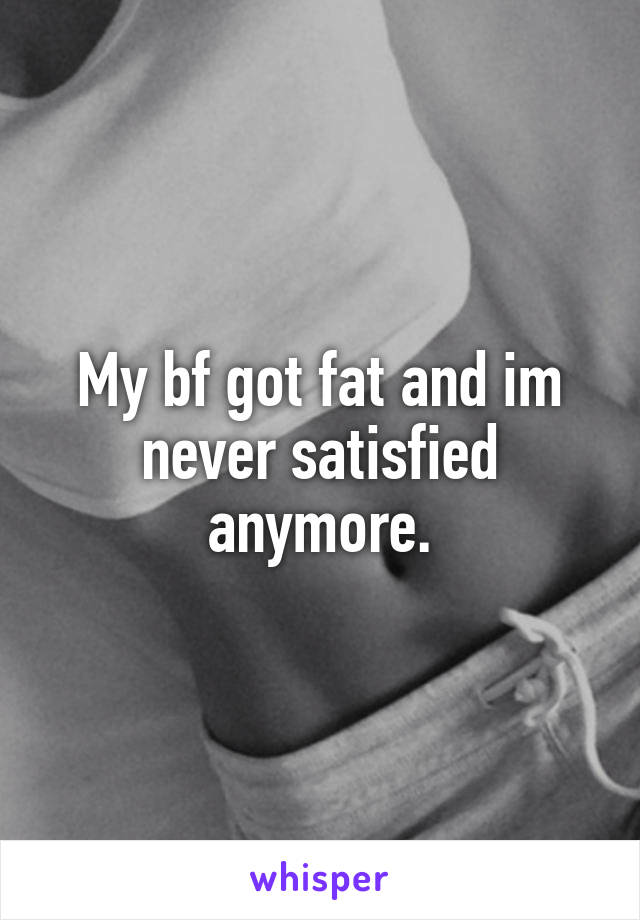 My bf got fat and im never satisfied anymore.