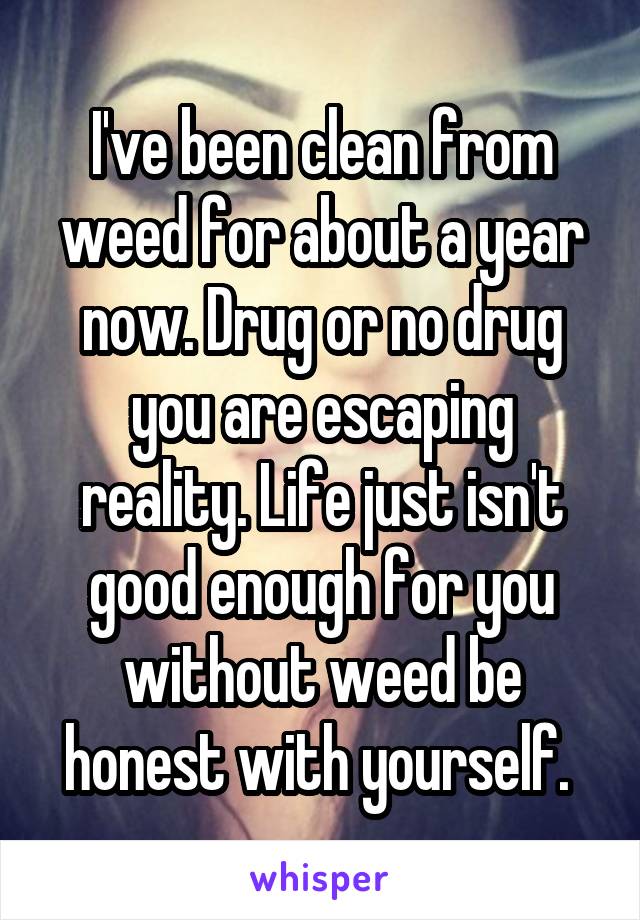 I've been clean from weed for about a year now. Drug or no drug you are escaping reality. Life just isn't good enough for you without weed be honest with yourself. 