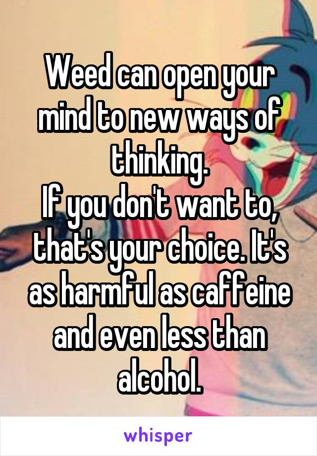 Weed can open your mind to new ways of thinking.
If you don't want to, that's your choice. It's as harmful as caffeine and even less than alcohol.