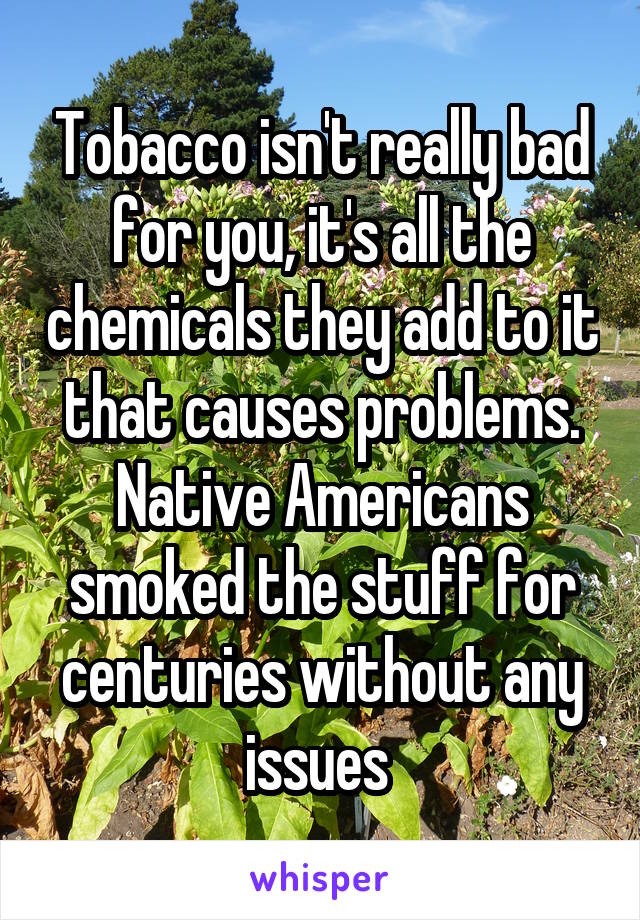 Tobacco isn't really bad for you, it's all the chemicals they add to it that causes problems. Native Americans smoked the stuff for centuries without any issues 