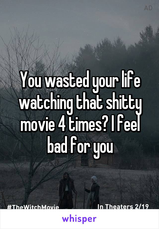 You wasted your life watching that shitty movie 4 times? I feel bad for you