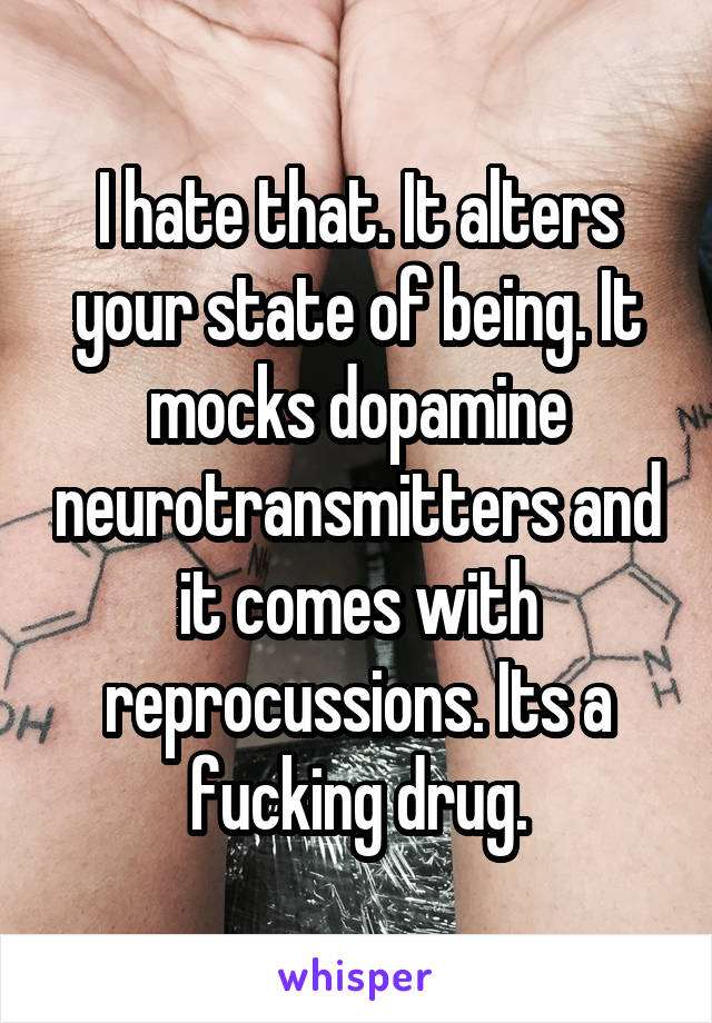 I hate that. It alters your state of being. It mocks dopamine neurotransmitters and it comes with reprocussions. Its a fucking drug.