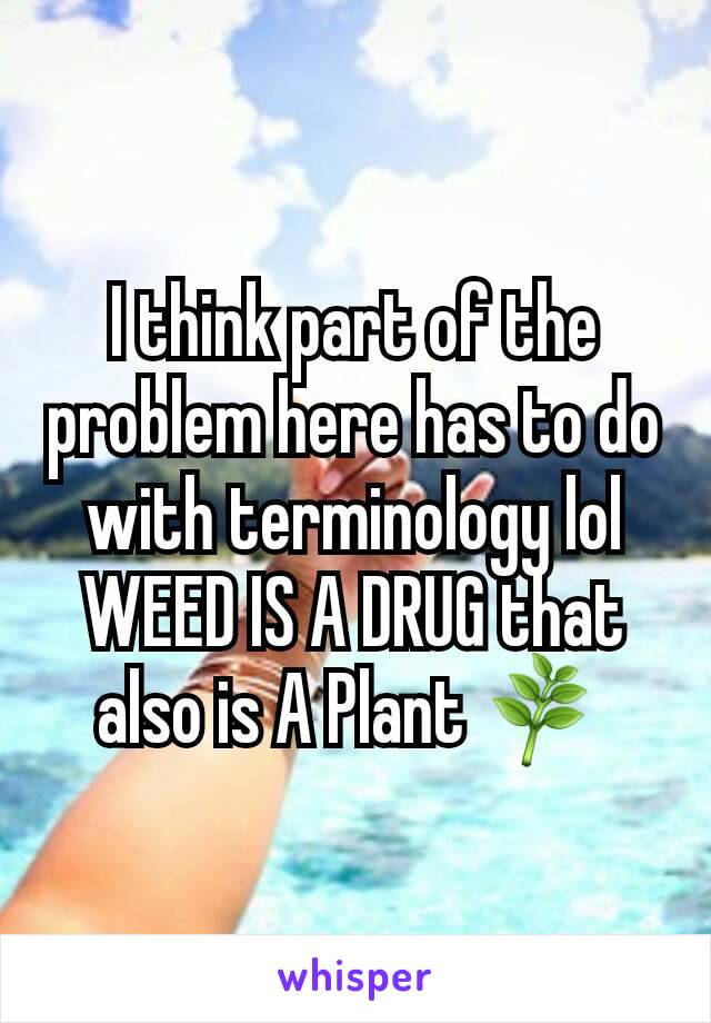 I think part of the problem here has to do with terminology lol WEED IS A DRUG that also is A Plant 🌿 