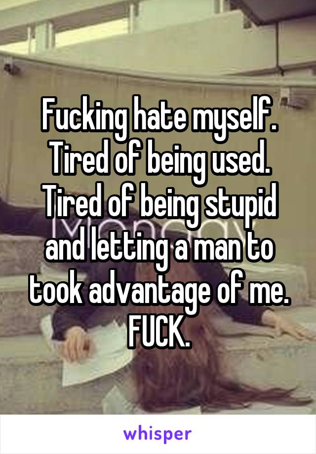 Fucking hate myself. Tired of being used. Tired of being stupid and letting a man to took advantage of me. FUCK.