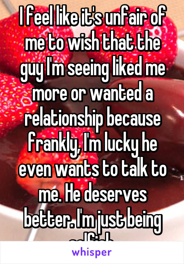 I feel like it's unfair of me to wish that the guy I'm seeing liked me more or wanted a relationship because frankly, I'm lucky he even wants to talk to me. He deserves better. I'm just being selfish.