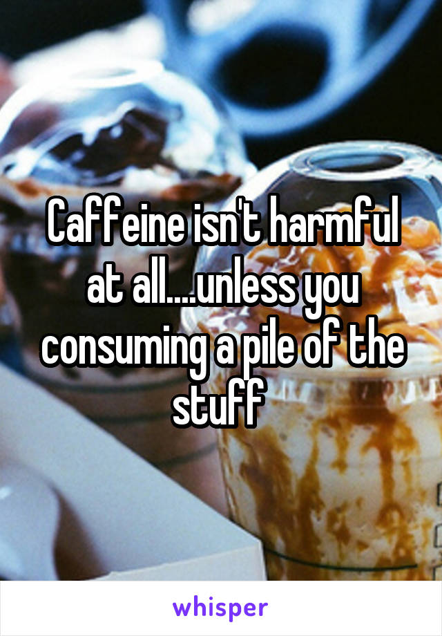 Caffeine isn't harmful at all....unless you consuming a pile of the stuff 