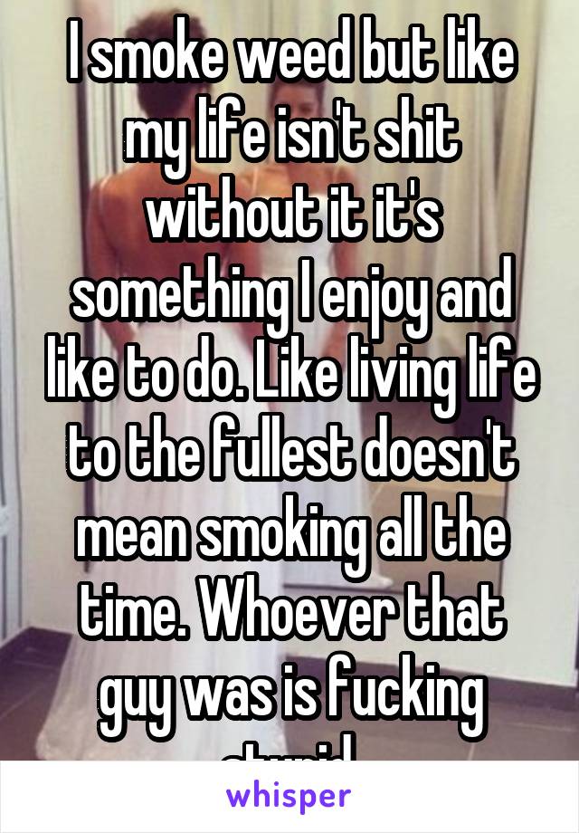 I smoke weed but like my life isn't shit without it it's something I enjoy and like to do. Like living life to the fullest doesn't mean smoking all the time. Whoever that guy was is fucking stupid.