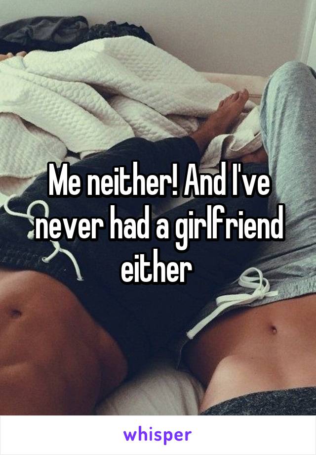 Me neither! And I've never had a girlfriend either 