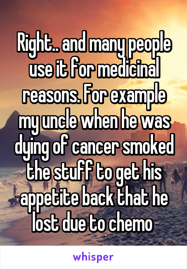 Right.. and many people use it for medicinal reasons. For example my uncle when he was dying of cancer smoked the stuff to get his appetite back that he lost due to chemo 