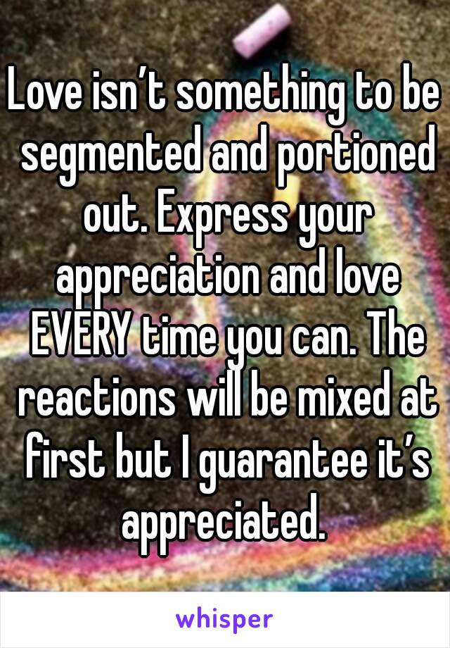 Love isn’t something to be segmented and portioned out. Express your appreciation and love EVERY time you can. The reactions will be mixed at first but I guarantee it’s appreciated. 