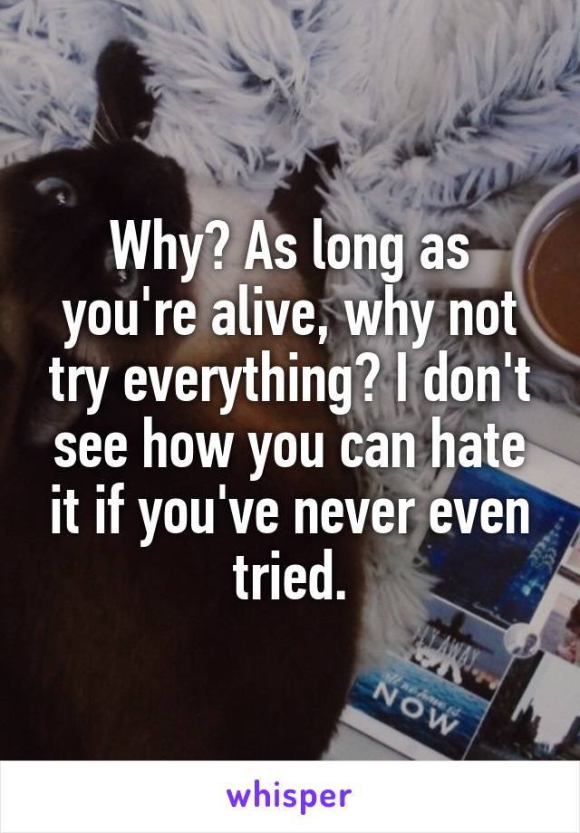 Why? As long as you're alive, why not try everything? I don't see how you can hate it if you've never even tried.