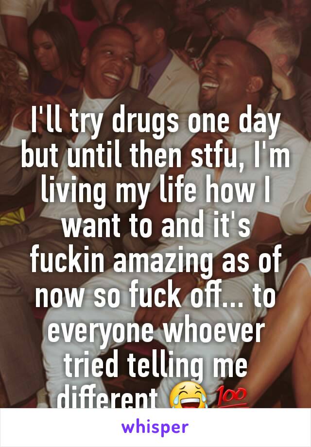 I'll try drugs one day but until then stfu, I'm living my life how I want to and it's fuckin amazing as of now so fuck off... to everyone whoever tried telling me different 😂💯