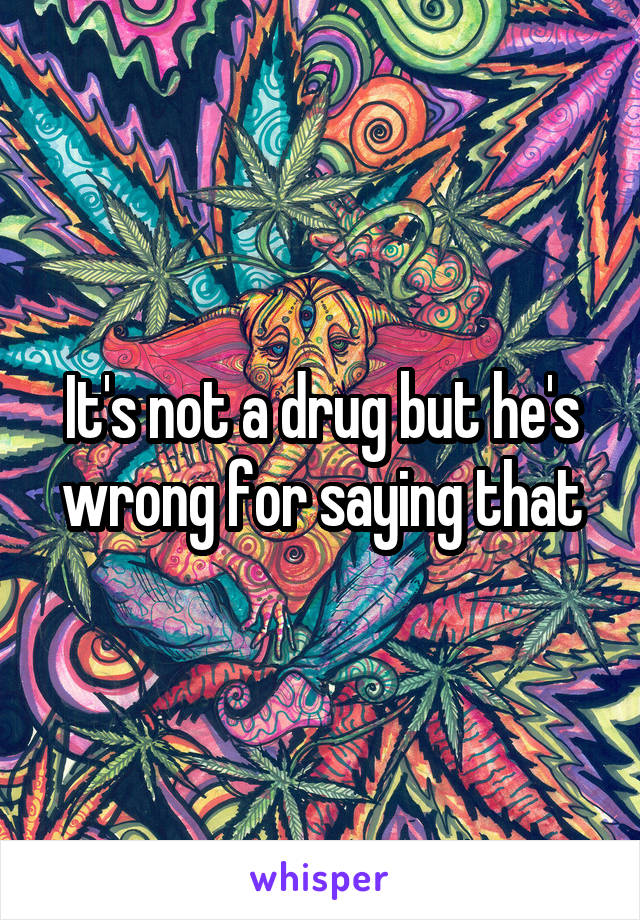 It's not a drug but he's wrong for saying that