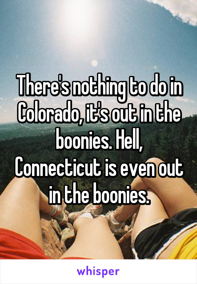 There's nothing to do in Colorado, it's out in the boonies. Hell, Connecticut is even out in the boonies.