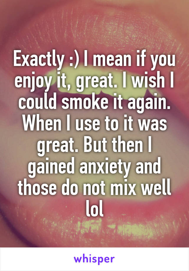 Exactly :) I mean if you enjoy it, great. I wish I could smoke it again. When I use to it was great. But then I gained anxiety and those do not mix well lol