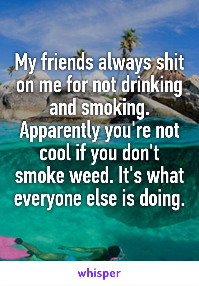 My friends always shit on me for not drinking and smoking. Apparently you're not cool if you don't smoke weed. It's what everyone else is doing. 