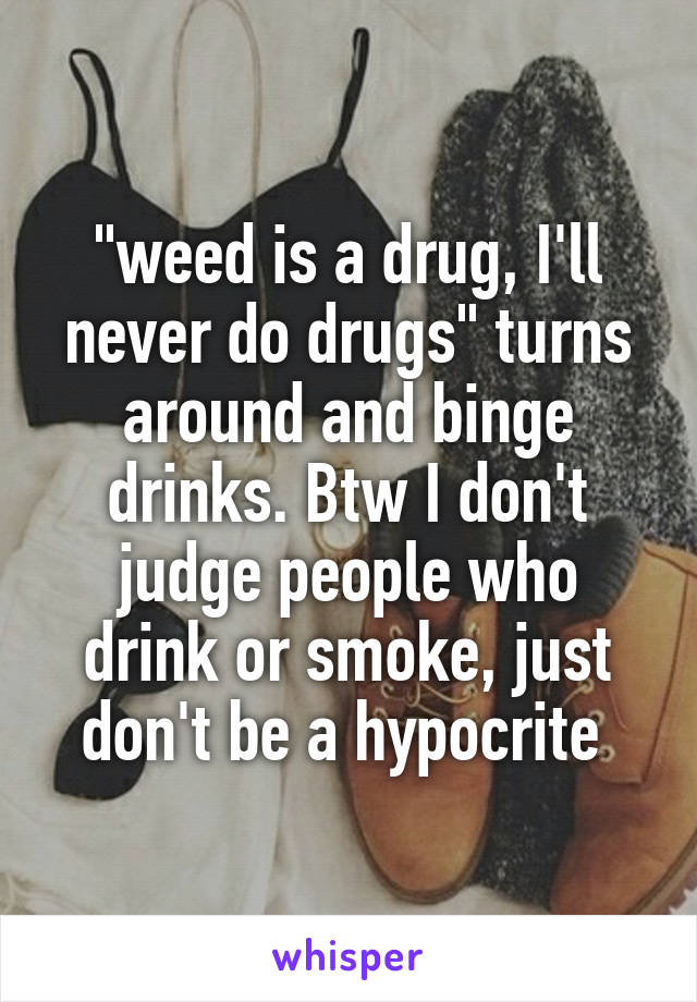 "weed is a drug, I'll never do drugs" turns around and binge drinks. Btw I don't judge people who drink or smoke, just don't be a hypocrite 