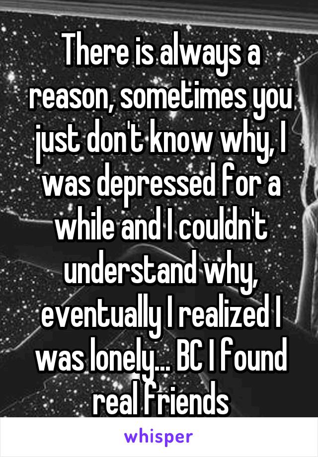 There is always a reason, sometimes you just don't know why, I was depressed for a while and I couldn't understand why, eventually I realized I was lonely... BC I found real friends