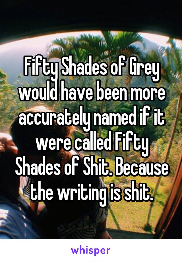 Fifty Shades of Grey would have been more accurately named if it were called Fifty Shades of Shit. Because the writing is shit.