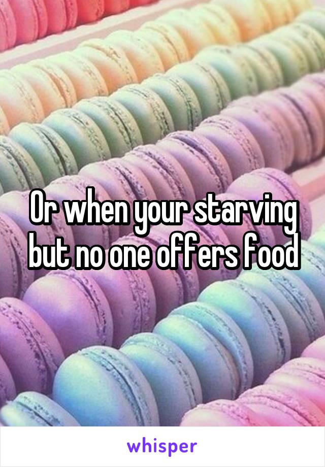 Or when your starving but no one offers food