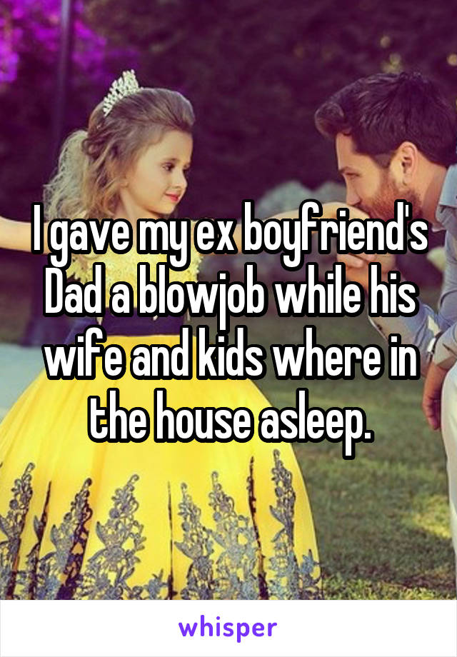 I gave my ex boyfriend's Dad a blowjob while his wife and kids where in the house asleep.