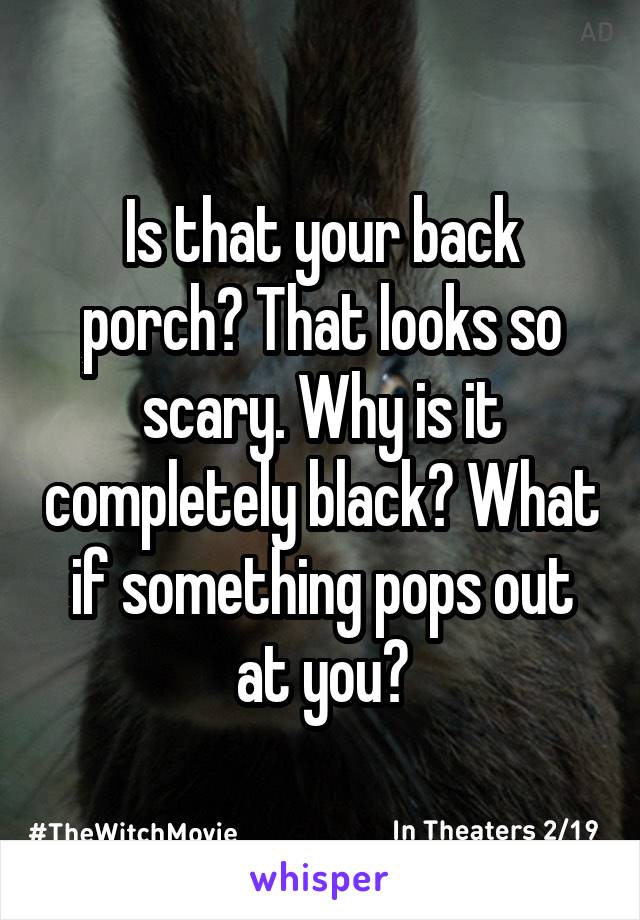 Is that your back porch? That looks so scary. Why is it completely black? What if something pops out at you?