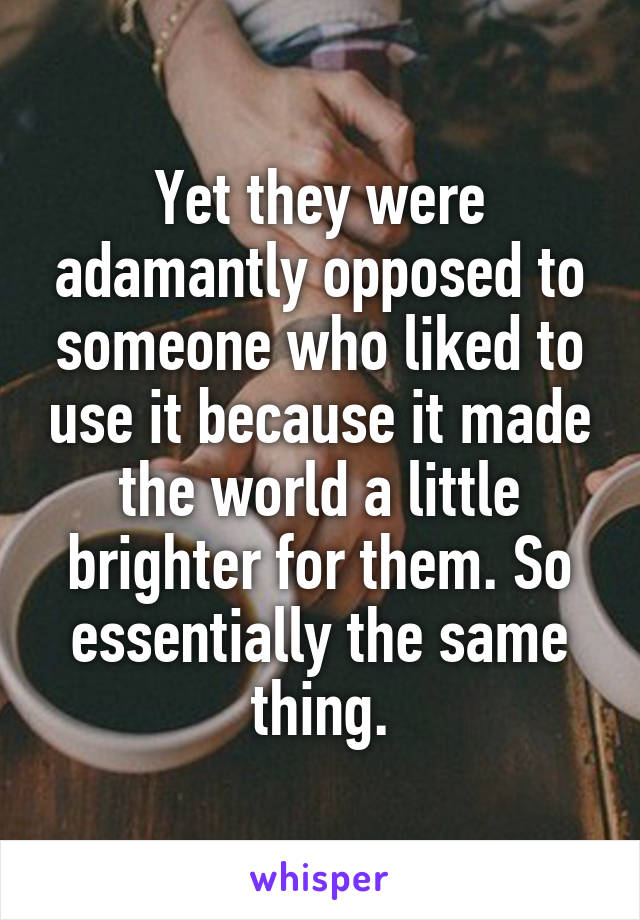 Yet they were adamantly opposed to someone who liked to use it because it made the world a little brighter for them. So essentially the same thing.