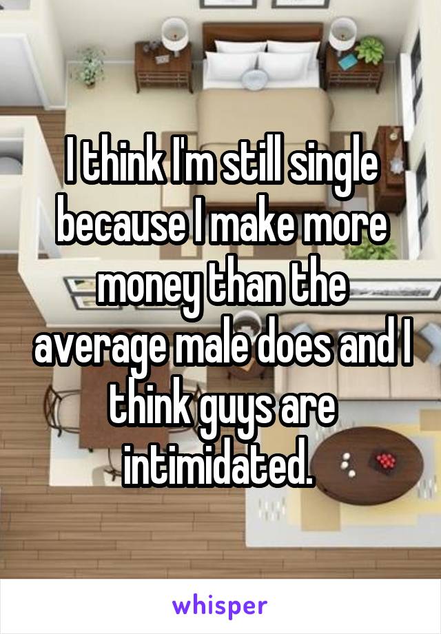 I think I'm still single because I make more money than the average male does and I think guys are intimidated. 