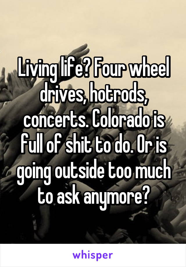 Living life? Four wheel drives, hotrods, concerts. Colorado is full of shit to do. Or is going outside too much to ask anymore?