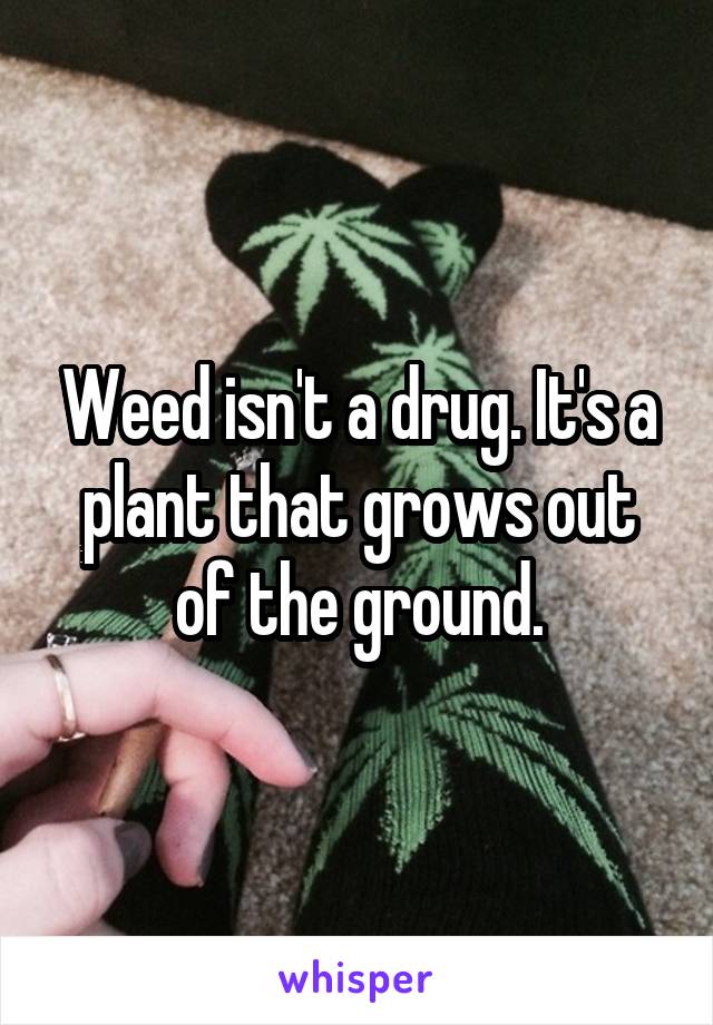 Weed isn't a drug. It's a plant that grows out of the ground.