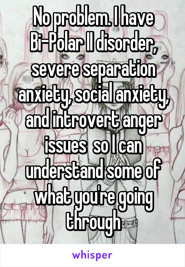 No problem. I have Bi-Polar II disorder, severe separation anxiety, social anxiety, and introvert anger issues  so I can understand some of what you're going through
