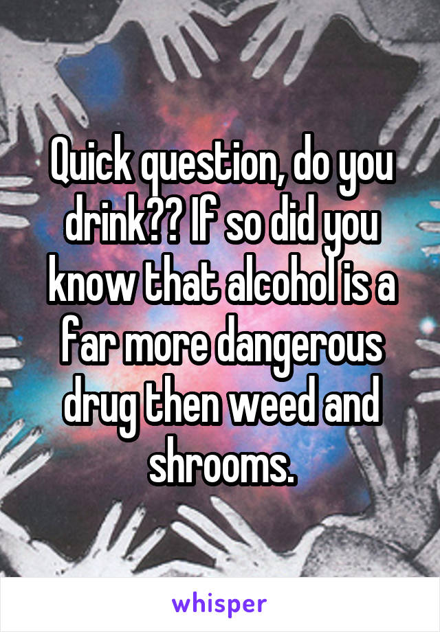 Quick question, do you drink?? If so did you know that alcohol is a far more dangerous drug then weed and shrooms.