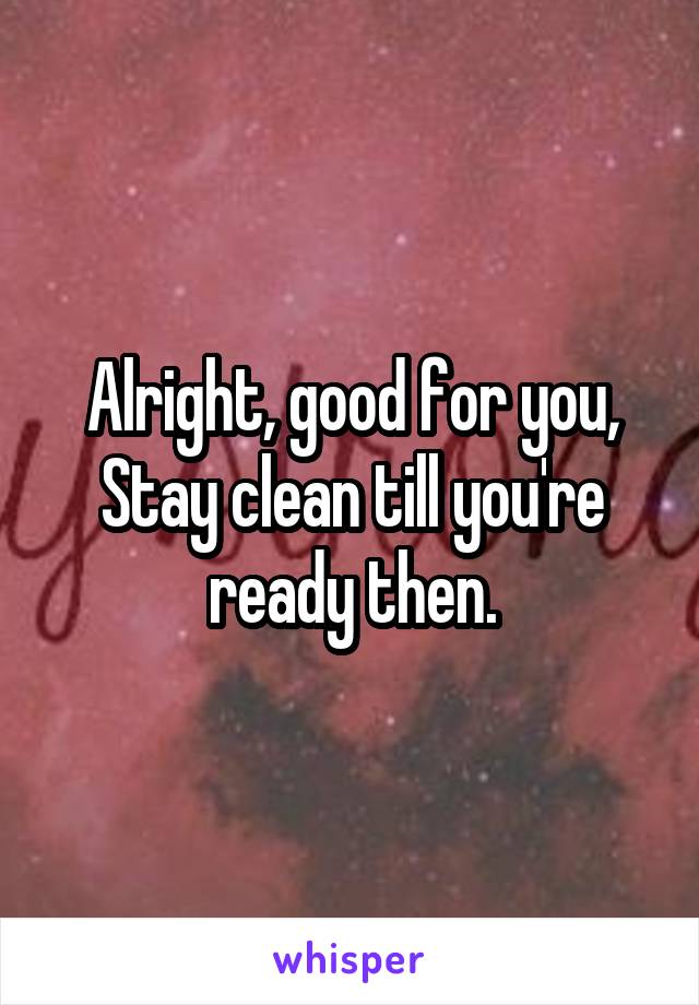 Alright, good for you, Stay clean till you're ready then.