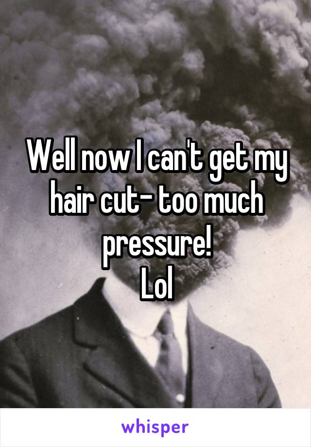 Well now I can't get my hair cut- too much pressure!
Lol