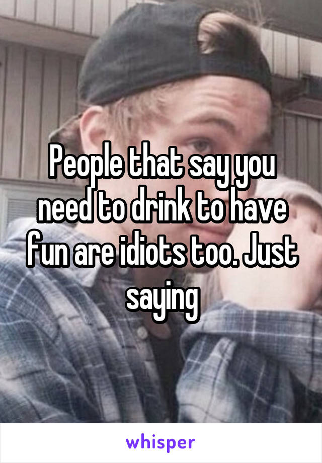 People that say you need to drink to have fun are idiots too. Just saying