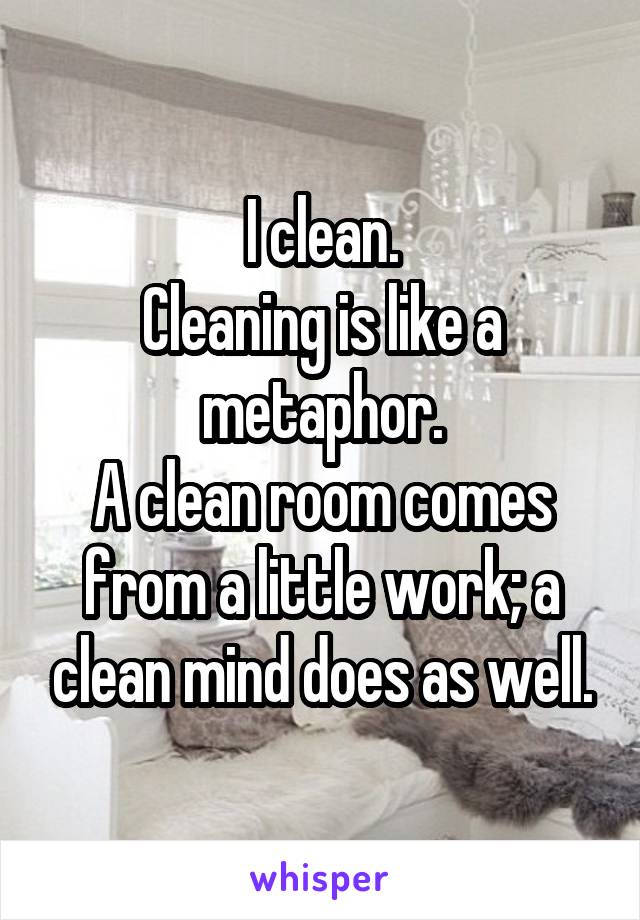 I clean.
Cleaning is like a metaphor.
A clean room comes from a little work; a clean mind does as well.