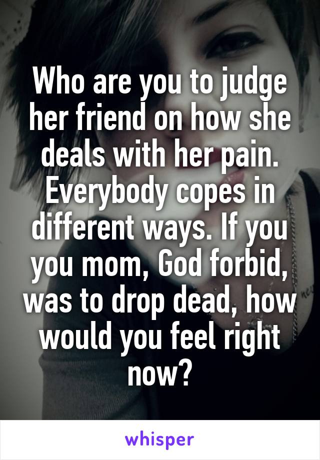 Who are you to judge her friend on how she deals with her pain. Everybody copes in different ways. If you you mom, God forbid, was to drop dead, how would you feel right now?