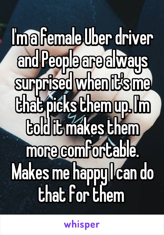 I'm a female Uber driver and People are always surprised when it's me that picks them up. I'm told it makes them more comfortable. Makes me happy I can do that for them 