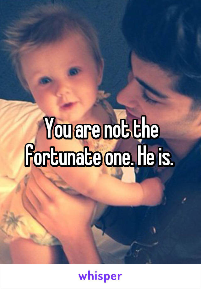 You are not the fortunate one. He is. 